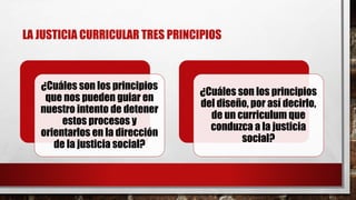 LA JUSTICIA CURRICULAR TRES PRINCIPIOS
¿Cuáles son los principios
que nos pueden guiar en
nuestro intento de detener
estos procesos y
orientarlos en la dirección
de la justicia social?
¿Cuáles son los principios
del diseño, por así decirlo,
de un curriculum que
conduzca a la justicia
social?
 