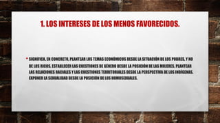1. LOS INTERESES DE LOS MENOS FAVORECIDOS.
•SIGNIFICA, EN CONCRETO, PLANTEAR LOS TEMAS ECONÓMICOS DESDE LA SITUACIÓN DE LOS POBRES, Y NO
DE LOS RICOS. ESTABLECER LAS CUESTIONES DE GÉNERO DESDE LA POSICIÓN DE LAS MUJERES. PLANTEAR
LAS RELACIONES RACIALES Y LAS CUESTIONES TERRITORIALES DESDE LA PERSPECTIVA DE LOS INDÍGENAS.
EXPONER LA SEXUALIDAD DESDE LA POSICIÓN DE LOS HOMOSEXUALES.
 