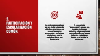 2.
PARTICIPACIÓN Y
ESCOLARIZACIÓN
COMÚN.
Los sistemas educativos,
en sus declaraciones de
objetivos, proclaman en
general que están
preparando a los futuros
ciudadanos para la
participación en una
democracia.
El concepto de
"democracia" supone una
toma de decisiones
colectiva sobre cuestiones
trascendentales, en las que
todos los ciudadanos
tienen, en principio, la
misma voz.
 