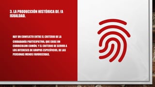 3. LA PRODUCCIÓN HISTÓRICA DE /A
IGUALDAD.
•HAY UN CONFLICTO ENTRE EL CRITERIO DE LA
CIUDADANÍA PARTICIPATIVA, QUE EXIGE UN
CURRICULUM COMÚN, Y EL CRITERIO DE SERVIR A
LOS INTERESES DE GRUPOS ESPECÍFICOS, DE LAS
PERSONAS MENOS FAVORECIDAS.
 