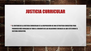 JUSTICIA CURRICULAR
•EL CRITERIO DE LA JUSTICIA CURRICULAR ES LA DISPOSICIÓN DE UNA ESTRATEGIA EDUCATIVA PARA
PRODUCIR MÁS IGUALDAD EN TODO EL CONJUNTO DE LAS RELACIONES SOCIALES AL QUE ESTÁ UNIDO EL
SISTEMA EDUCATIVO.
 