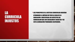 LA
CURRICULA
INJUSTOS
•LOS PRINCIPIOS DE LA JUSTICIA CURRICULAR DEBERÍAN
AYUDARNOS A LIMPIAR UN POCO LA CASA DE LA
EDUCACIÓN E IDENTIFICAR LOS ASPECTOS DEL
CURRICULUM QUE SON SOCIALMENTE INJUSTOS Y DE
CUYA ELIMINACIÓN PODRÍAMOS OCUPARNOS.
 