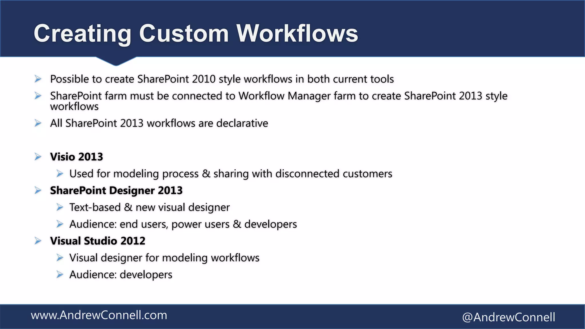 Creating Custom Workflows
 Possible to create SharePoint 2010 style workflows in both current tools
 SharePoint farm must be connected to Workflow Manager farm to create SharePoint 2013 style
  workflows
 All SharePoint 2013 workflows are declarative


 Visio 2013
     Used for modeling process & sharing with disconnected customers
 SharePoint Designer 2013
     Text-based & new visual designer
     Audience: end users, power users & developers
 Visual Studio 2012
     Visual designer for modeling workflows
     Audience: developers


www.AndrewConnell.com                                                              @AndrewConnell
 