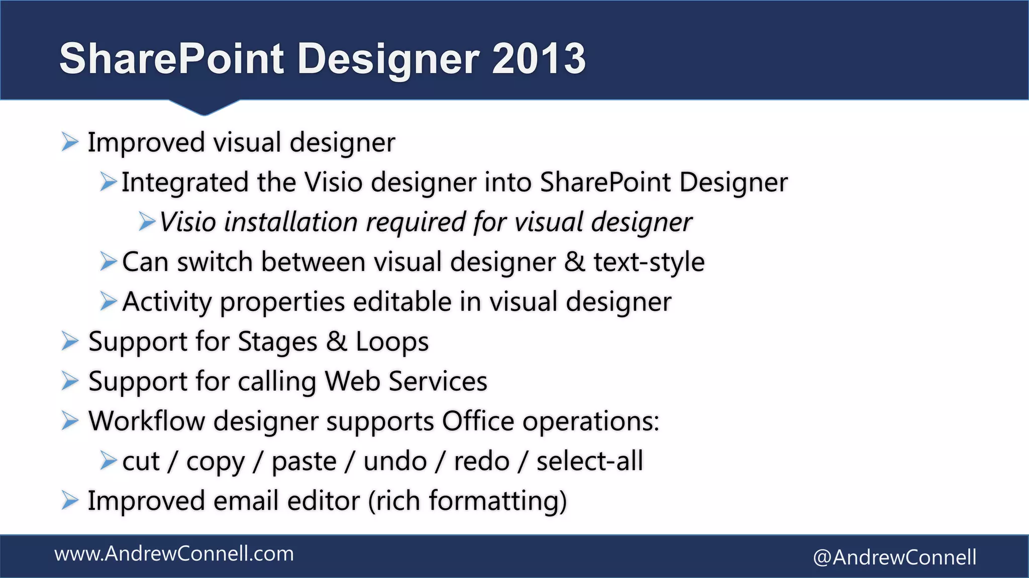 SharePoint Designer 2013
 Improved visual designer
   Integrated the Visio designer into SharePoint Designer
     Visio installation required for visual designer
   Can switch between visual designer & text-style
   Activity properties editable in visual designer
 Support for Stages & Loops
 Support for calling Web Services
 Workflow designer supports Office operations:
   cut / copy / paste / undo / redo / select-all
 Improved email editor (rich formatting)
www.AndrewConnell.com                                        @AndrewConnell
 