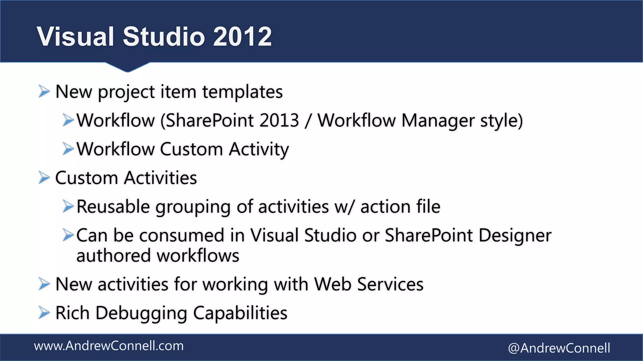 Visual Studio 2012
 New project item templates
   Workflow (SharePoint 2013 / Workflow Manager style)
   Workflow Custom Activity
 Custom Activities
   Reusable grouping of activities w/ action file
   Can be consumed in Visual Studio or SharePoint Designer
    authored workflows
 New activities for working with Web Services
 Rich Debugging Capabilities
www.AndrewConnell.com                                @AndrewConnell
 