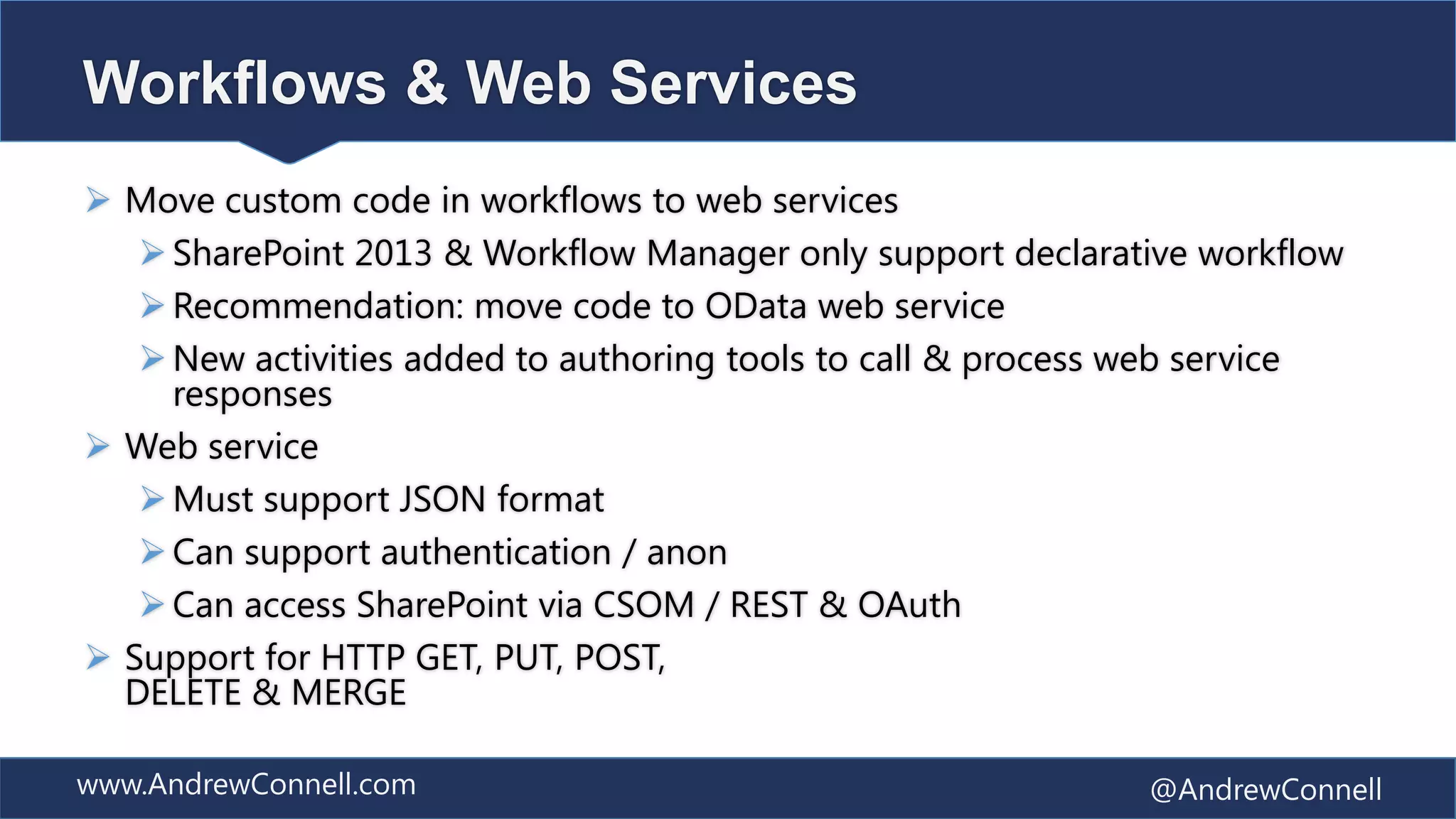 Workflows & Web Services
 Move custom code in workflows to web services
    SharePoint 2013 & Workflow Manager only support declarative workflow
    Recommendation: move code to OData web service
    New activities added to authoring tools to call & process web service
     responses
 Web service
    Must support JSON format
    Can support authentication / anon
    Can access SharePoint via CSOM / REST & OAuth
 Support for HTTP GET, PUT, POST,
  DELETE & MERGE

www.AndrewConnell.com                                         @AndrewConnell
 