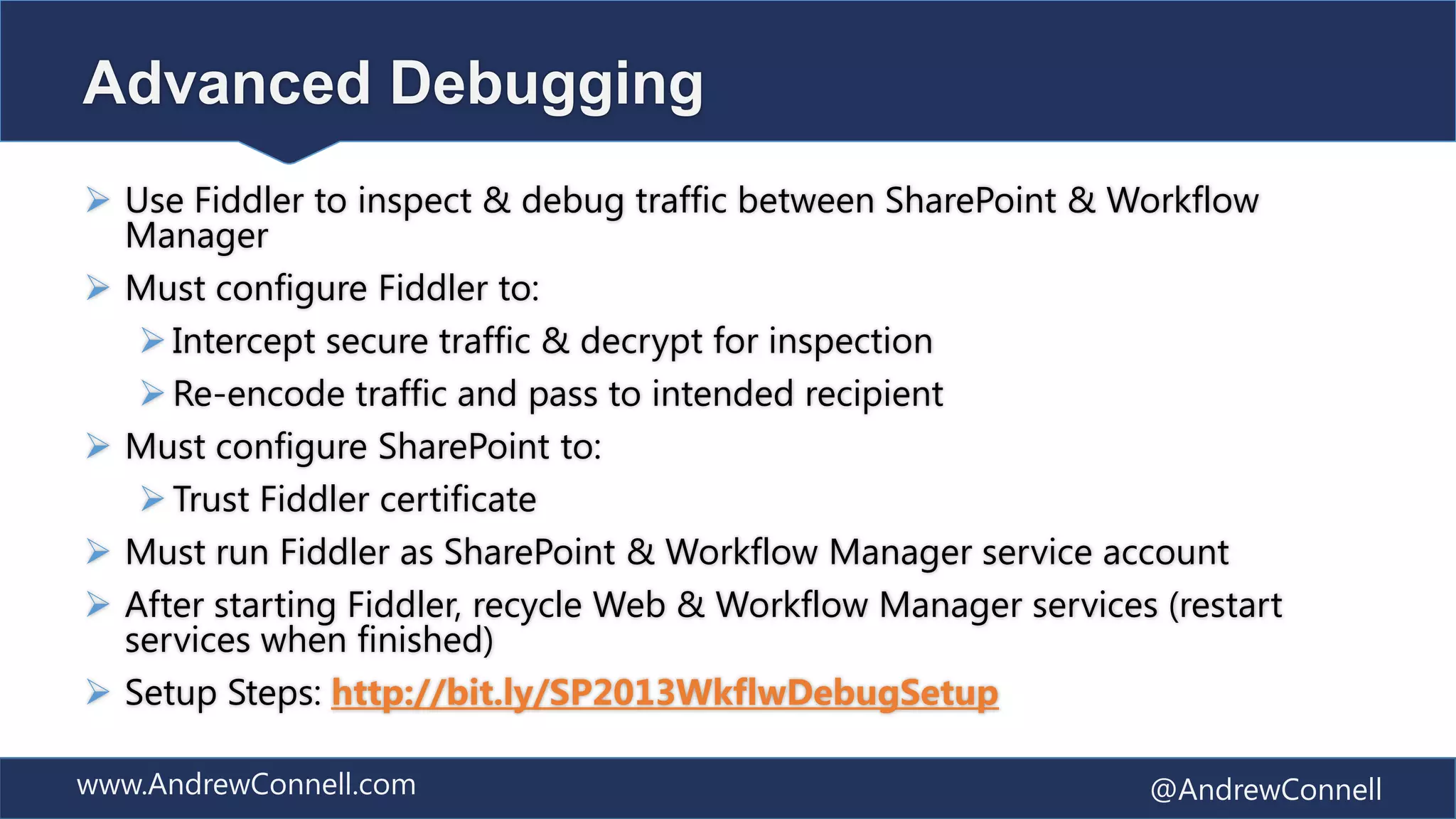 Advanced Debugging
 Use Fiddler to inspect & debug traffic between SharePoint & Workflow
  Manager
 Must configure Fiddler to:
    Intercept secure traffic & decrypt for inspection
    Re-encode traffic and pass to intended recipient
 Must configure SharePoint to:
    Trust Fiddler certificate
 Must run Fiddler as SharePoint & Workflow Manager service account
 After starting Fiddler, recycle Web & Workflow Manager services (restart
  services when finished)
 Setup Steps: http://bit.ly/SP2013WkflwDebugSetup

www.AndrewConnell.com                                            @AndrewConnell
 