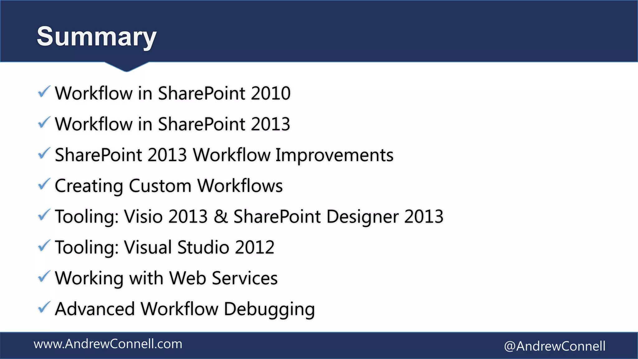 Summary

 Workflow in SharePoint 2010
 Workflow in SharePoint 2013
 SharePoint 2013 Workflow Improvements
 Creating Custom Workflows
 Tooling: Visio 2013 & SharePoint Designer 2013
 Tooling: Visual Studio 2012
 Working with Web Services
 Advanced Workflow Debugging
www.AndrewConnell.com                              @AndrewConnell
 