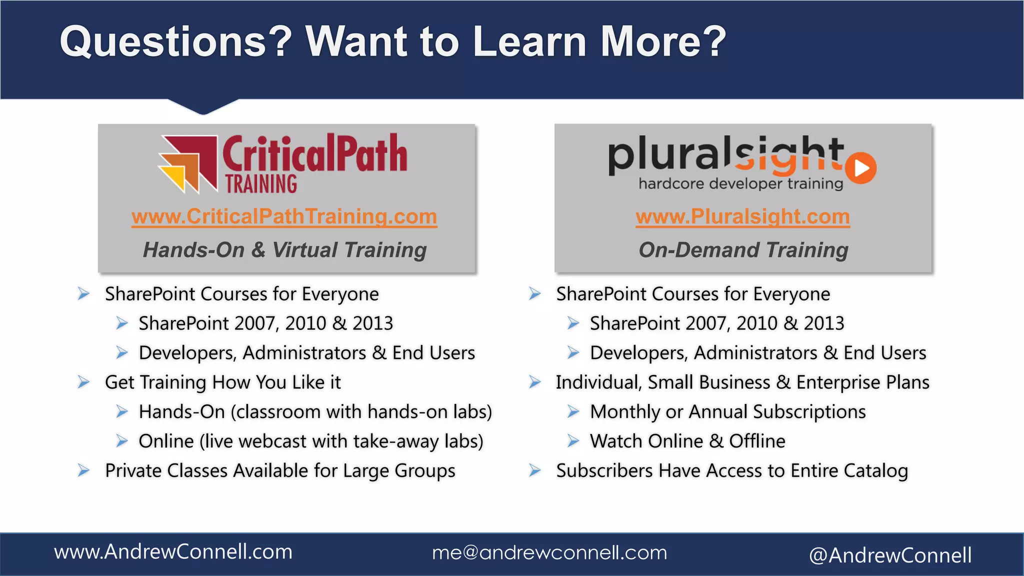 Questions? Want to Learn More?


       www.CriticalPathTraining.com                            www.Pluralsight.com
        Hands-On & Virtual Training                            On-Demand Training

  SharePoint Courses for Everyone                  SharePoint Courses for Everyone
      SharePoint 2007, 2010 & 2013                     SharePoint 2007, 2010 & 2013
      Developers, Administrators & End Users           Developers, Administrators & End Users
  Get Training How You Like it                     Individual, Small Business & Enterprise Plans
      Hands-On (classroom with hands-on labs)          Monthly or Annual Subscriptions
      Online (live webcast with take-away labs)        Watch Online & Offline
  Private Classes Available for Large Groups       Subscribers Have Access to Entire Catalog



www.AndrewConnell.com                     me@andrewconnell.com                     @AndrewConnell
 