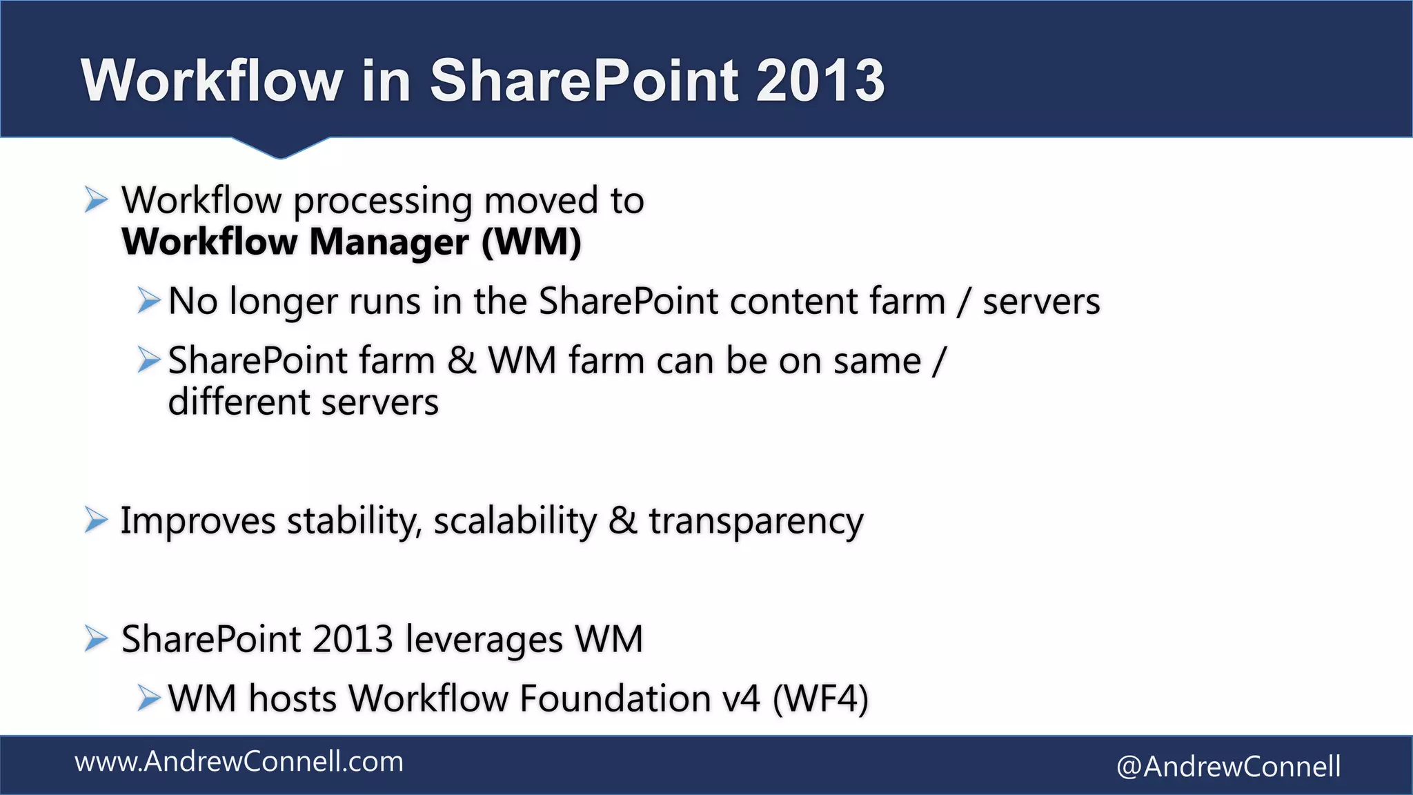 Workflow in SharePoint 2013
 Workflow processing moved to
  Workflow Manager (WM)
   No longer runs in the SharePoint content farm / servers
   SharePoint farm & WM farm can be on same /
    different servers


 Improves stability, scalability & transparency


 SharePoint 2013 leverages WM
   WM hosts Workflow Foundation v4 (WF4)
www.AndrewConnell.com                                         @AndrewConnell
 
