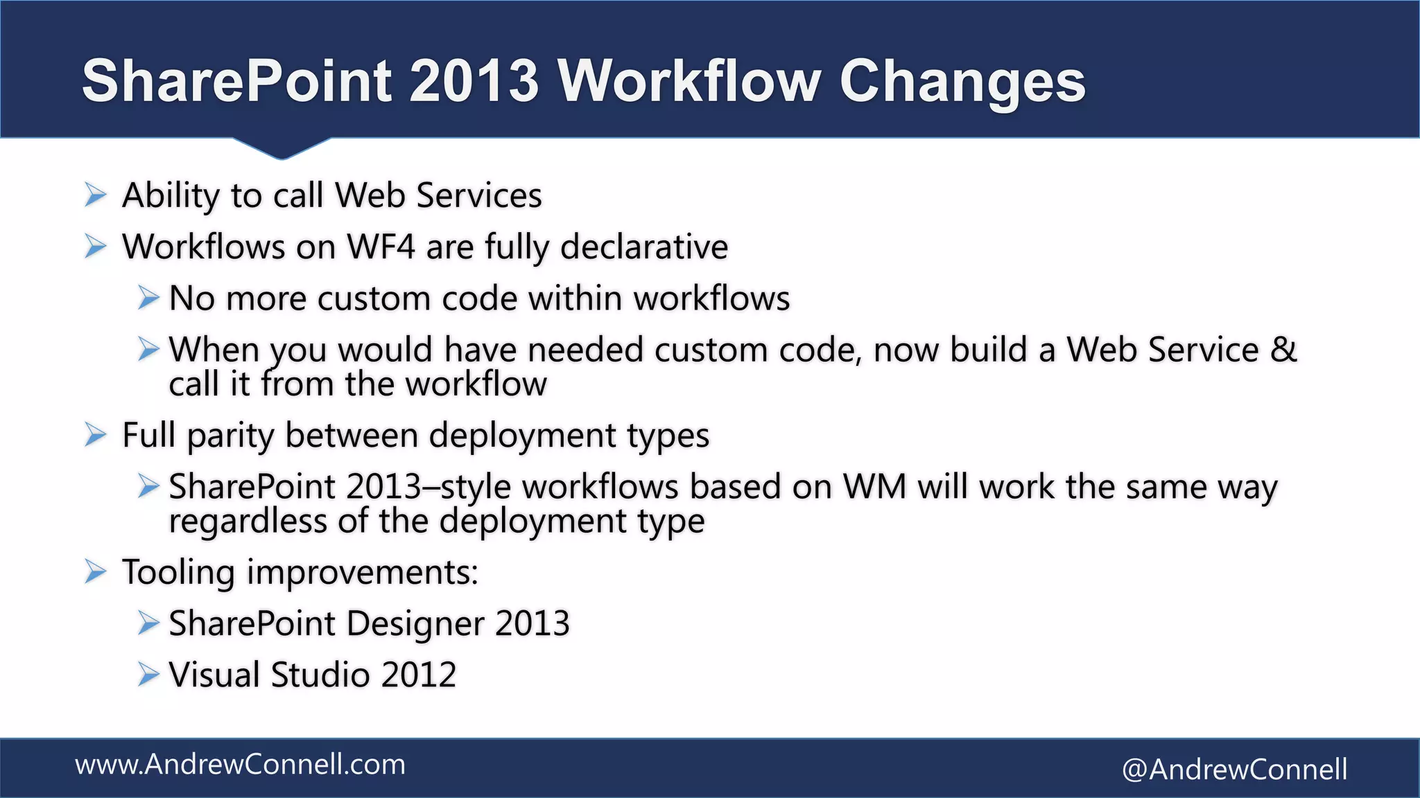 SharePoint 2013 Workflow Changes
 Ability to call Web Services
 Workflows on WF4 are fully declarative
    No more custom code within workflows
    When you would have needed custom code, now build a Web Service &
     call it from the workflow
 Full parity between deployment types
    SharePoint 2013–style workflows based on WM will work the same way
     regardless of the deployment type
 Tooling improvements:
    SharePoint Designer 2013
    Visual Studio 2012

www.AndrewConnell.com                                       @AndrewConnell
 