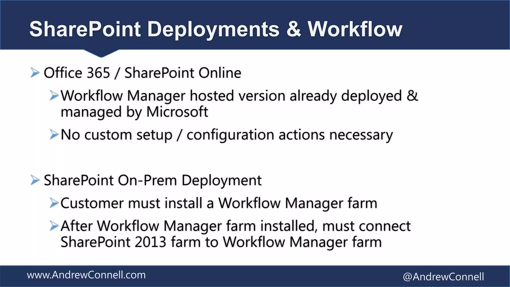 SharePoint Deployments & Workflow
 Office 365 / SharePoint Online
   Workflow Manager hosted version already deployed &
    managed by Microsoft
   No custom setup / configuration actions necessary


 SharePoint On-Prem Deployment
   Customer must install a Workflow Manager farm
   After Workflow Manager farm installed, must connect
    SharePoint 2013 farm to Workflow Manager farm

www.AndrewConnell.com                                   @AndrewConnell
 