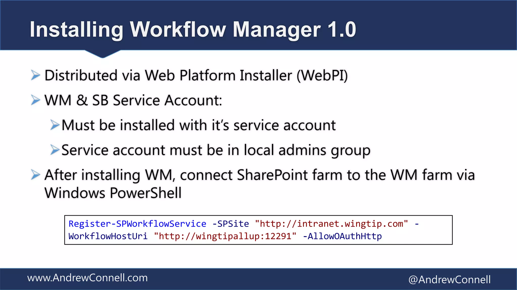 Installing Workflow Manager 1.0

 Distributed via Web Platform Installer (WebPI)
 WM & SB Service Account:
   Must be installed with it’s service account
   Service account must be in local admins group
 After installing WM, connect SharePoint farm to the WM farm via
  Windows PowerShell
       Register-SPWorkflowService -SPSite "http://intranet.wingtip.com" -
       WorkflowHostUri "http://wingtipallup:12291" -AllowOAuthHttp



www.AndrewConnell.com                                                 @AndrewConnell
 