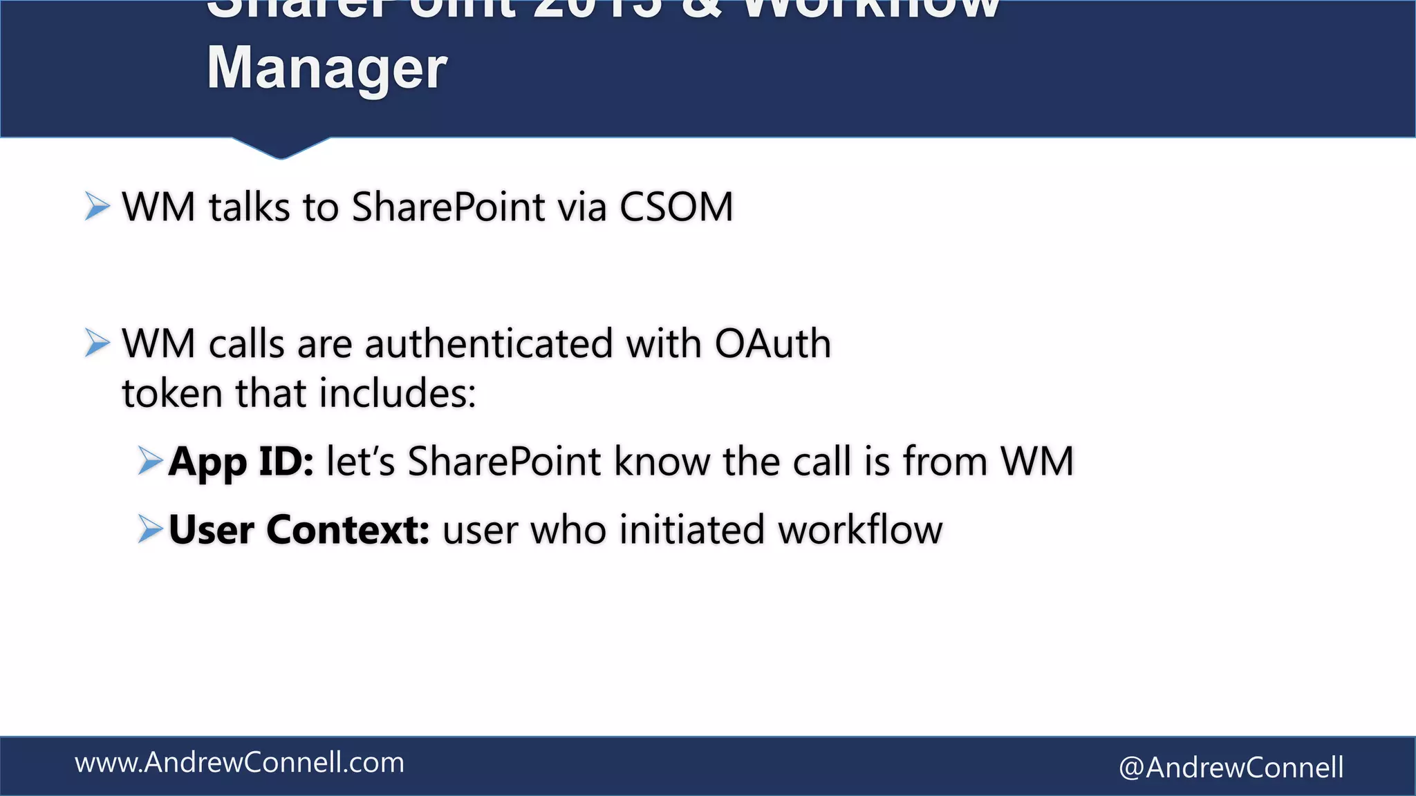 SharePoint 2013 & Workflow
        Manager

 WM talks to SharePoint via CSOM


 WM calls are authenticated with OAuth
  token that includes:
   App ID: let’s SharePoint know the call is from WM
   User Context: user who initiated workflow




www.AndrewConnell.com                                   @AndrewConnell
 