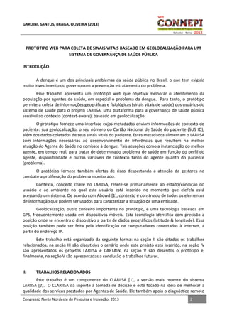 GARDINI, SANTOS, BRAGA, OLIVEIRA (2013)

PROTÓTIPO WEB PARA COLETA DE SINAIS VITAIS BASEADO EM GEOLOCALIZAÇÃO PARA UM
SISTEMA DE GOVERNANÇA DE SAÚDE PÚBLICA
INTRODUÇÃO
A dengue é um dos principais problemas da saúde pública no Brasil, o que tem exigido
muito investimento do governo com a prevenção e tratamento do problema.
Esse trabalho apresenta um protótipo web que objetiva melhorar o atendimento da
população por agentes de saúde, em especial o problema da dengue. Para tanto, o protótipo
permite a coleta de informações geográficas e fisiológicas (sinais vitais de saúde) dos usuários do
sistema de saúde para o projeto LARIISA, uma plataforma para a governança de saúde pública
sensível ao contexto (context-aware), baseado em geolocalização.
O protótipo fornece uma interface cujos metadados enviam informações de contexto do
paciente: sua geolocalização, o seu número do Cartão Nacional de Saúde do paciente (SUS ID),
além dos dados coletados de seus sinais vitais do paciente. Estes metadados alimentam o LARIISA
com informações necessárias ao desenvolvimento de inferências que resultem na melhor
atuação do Agente de Saúde no combate à dengue. Tais atuações como a instanciação do melhor
agente, em tempo real, para tratar de determinado problema de saúde em função do perfil do
agente, disponibilidade e outras variáveis de contexto tanto do agente quanto do paciente
(problema).
O protótipo fornece também alertas de risco despertando a atenção de gestores no
combate a proliferação do problema monitorado.
Contexto, conceito chave no LARIISA, refere-se primariamente ao estado/condição do
usuário e ao ambiente no qual este usuário está inserido no momento que ele/ela está
acessando um sistema. De acordo com Abowd [1], contexto é construído de todos os elementos
de informação que podem ser usados para caracterizar a situação de uma entidade.
Geolocalização, outro conceito importante no protótipo, é uma tecnologia baseada em
GPS, frequentemente usada em dispositivos móveis. Esta tecnologia identifica com precisão a
posição onde se encontra o dispositivo a partir de dados geográficos (latitude & longitude). Essa
posição também pode ser feita pela identificação de computadores conectados à internet, a
partir do endereço IP.
Este trabalho está organizado da seguinte forma: na seção II são citados os trabalhos
relacionados, na seção III são discutidos o cenário onde este projeto está inserido, na seção IV
são apresentados os projetos LARIISA e CAPTAIN, na seção V são descritos o protótipo e,
finalmente, na seção V são apresentadas a conclusão e trabalhos futuros.
II.

TRABALHOS RELACIONADOS

Este trabalho é um componente do CLARIISA [1], a versão mais recente do sistema
LARIISA [2]. O CLARIISA dá suporte à tomada de decisão e está focado na ideia de melhorar a
qualidade dos serviços prestados por Agentes de Saúde. Ele também apoia o diagnóstico remoto
Congresso Norte Nordeste de Pesquisa e Inovação, 2013

2

 