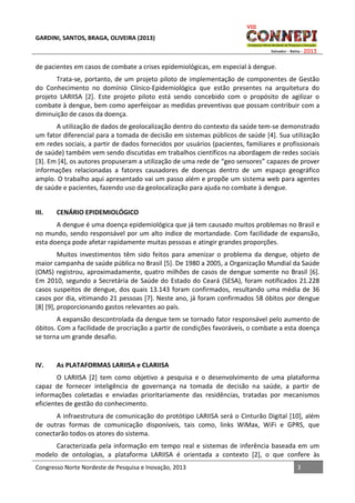 GARDINI, SANTOS, BRAGA, OLIVEIRA (2013)

de pacientes em casos de combate a crises epidemiológicas, em especial à dengue.
Trata-se, portanto, de um projeto piloto de implementação de componentes de Gestão
do Conhecimento no domínio Clínico-Epidemiológica que estão presentes na arquitetura do
projeto LARIISA [2]. Este projeto piloto está sendo concebido com o propósito de agilizar o
combate à dengue, bem como aperfeiçoar as medidas preventivas que possam contribuir com a
diminuição de casos da doença.
A utilização de dados de geolocalização dentro do contexto da saúde tem-se demonstrado
um fator diferencial para a tomada de decisão em sistemas públicos de saúde [4]. Sua utilização
em redes sociais, a partir de dados fornecidos por usuários (pacientes, familiares e profissionais
de saúde) também vem sendo discutidas em trabalhos científicos na abordagem de redes sociais
[3]. Em [4], os autores propuseram a utilização de uma rede de “geo sensores” capazes de prover
informações relacionadas a fatores causadores de doenças dentro de um espaço geográfico
amplo. O trabalho aqui apresentado vai um passo além e propõe um sistema web para agentes
de saúde e pacientes, fazendo uso da geolocalização para ajuda no combate à dengue.
III.

CENÁRIO EPIDEMIOLÓGICO

A dengue é uma doença epidemiológica que já tem causado muitos problemas no Brasil e
no mundo, sendo responsável por um alto índice de mortandade. Com facilidade de expansão,
esta doença pode afetar rapidamente muitas pessoas e atingir grandes proporções.
Muitos investimentos têm sido feitos para amenizar o problema da dengue, objeto de
maior campanha de saúde pública no Brasil [5]. De 1980 a 2005, a Organização Mundial da Saúde
(OMS) registrou, aproximadamente, quatro milhões de casos de dengue somente no Brasil [6].
Em 2010, segundo a Secretária de Saúde do Estado do Ceará (SESA), foram notificados 21.228
casos suspeitos de dengue, dos quais 13.143 foram confirmados, resultando uma média de 36
casos por dia, vitimando 21 pessoas [7]. Neste ano, já foram confirmados 58 óbitos por dengue
[8] [9], proporcionando gastos relevantes ao país.
A expansão descontrolada da dengue tem se tornado fator responsável pelo aumento de
óbitos. Com a facilidade de procriação a partir de condições favoráveis, o combate a esta doença
se torna um grande desafio.

IV.

As PLATAFORMAS LARIISA e CLARIISA

O LARIISA [2] tem como objetivo a pesquisa e o desenvolvimento de uma plataforma
capaz de fornecer inteligência de governança na tomada de decisão na saúde, a partir de
informações coletadas e enviadas prioritariamente das residências, tratadas por mecanismos
eficientes de gestão do conhecimento.
A infraestrutura de comunicação do protótipo LARIISA será o Cinturão Digital [10], além
de outras formas de comunicação disponíveis, tais como, links WiMax, WiFi e GPRS, que
conectarão todos os atores do sistema.
Caracterizada pela informação em tempo real e sistemas de inferência baseada em um
modelo de ontologias, a plataforma LARIISA é orientada a contexto [2], o que confere às
Congresso Norte Nordeste de Pesquisa e Inovação, 2013

3

 