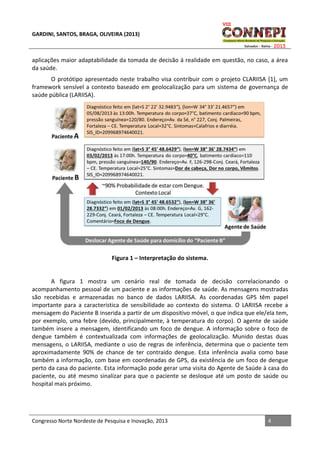 GARDINI, SANTOS, BRAGA, OLIVEIRA (2013)

aplicações maior adaptabilidade da tomada de decisão à realidade em questão, no caso, a área
da saúde.
O protótipo apresentado neste trabalho visa contribuir com o projeto CLARIISA [1], um
framework sensível a contexto baseado em geolocalização para um sistema de governança de
saúde pública (LARIISA).

Figura 1 – Interpretação do sistema.

A figura 1 mostra um cenário real de tomada de decisão correlacionando o
acompanhamento pessoal de um paciente e as informações de saúde. As mensagens mostradas
são recebidas e armazenadas no banco de dados LARIISA. As coordenadas GPS têm papel
importante para a característica de sensibilidade ao contexto do sistema. O LARIISA recebe a
mensagem do Paciente B inserida a partir de um dispositivo móvel, o que indica que ele/ela tem,
por exemplo, uma febre (devido, principalmente, à temperatura do corpo). O agente de saúde
também insere a mensagem, identificando um foco de dengue. A informação sobre o foco de
dengue também é contextualizada com informações de geolocalização. Munido destas duas
mensagens, o LARIISA, mediante o uso de regras de inferência, determina que o paciente tem
aproximadamente 90% de chance de ter contraído dengue. Esta inferência avalia como base
também a informação, com base em coordenadas de GPS, da existência de um foco de dengue
perto da casa do paciente. Esta informação pode gerar uma visita do Agente de Saúde à casa do
paciente, ou até mesmo sinalizar para que o paciente se desloque até um posto de saúde ou
hospital mais próximo.

Congresso Norte Nordeste de Pesquisa e Inovação, 2013

4

 