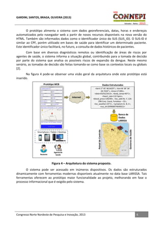 GARDINI, SANTOS, BRAGA, OLIVEIRA (2013)

O protótipo alimenta o sistema com dados georeferenciais, datas, horas e endereços
automatizados pelo navegador web a partir de novos recursos disponíveis na nova versão do
HTML. Também são informados dados como o identificador único do SUS (SUS_ID). O SUS-ID é
similar ao CPF, porém utilizado em bases de saúde para identificar um determinado paciente.
Este identificador único facilitará, no futuro, a consulta de dados históricos de pacientes.
Com base em diversos diagnósticos remotos ou identificação de áreas de riscos por
agentes de saúde, o sistema informa a situação global, contribuindo para a tomada de decisão
por parte do sistema que analisa os possíveis riscos de expansão da dengue. Neste mesmo
senário, as tomadas de decisão são feitas tomando-se como base os contextos locais ou globais
[2].
Na figura 4 pode-se observar uma visão geral da arquitetura onde este protótipo está
inserido.

Figura 4 – Arquitetura do sistema proposto.
O sistema pode ser acessado em inúmeros dispositivos. Os dados são estruturados
dinamicamente com ferramentas modernas disponíveis atualmente no data base LARISSA. Tais
ferramentas oferecem ao protótipo maior funcionalidade ao projeto, melhorando em fase o
processo informacional que é exigido pelo sistema.

Congresso Norte Nordeste de Pesquisa e Inovação, 2013

6

 
