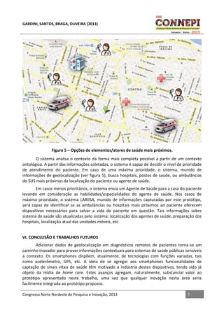 GARDINI, SANTOS, BRAGA, OLIVEIRA (2013)

Figura 5 – Opções de elementos/atores de saúde mais próximos.
O sistema analisa o contexto da forma mais completa possível a partir de um contexto
ontológico. A partir das informações coletadas, o sistema é capaz de decidir o nível de prioridade
de atendimento do paciente. Em caso de uma máxima prioridade, o sistema, munido de
informações de geolocalização (ver figura 5), busca hospitais, postos de saúde, ou ambulâncias
do SUS mais próximas da localização do paciente ou agente de saúde.
Em casos menos prioritários, o sistema envia um Agente de Saúde para a casa do paciente
levando em consideração as habilidades/especialidades do agente de saúde. Nos casos de
máxima prioridade, o sistema LARIISA, munido de informações capturadas por este protótipo,
será capaz de identificar se as ambulâncias ou hospitais mais próximos ao paciente oferecem
dispositivos necessários para salvar a vida do paciente em questão. Tais informações sobre
sistema de saúde são atualizadas pelo sistema: localização dos agentes de saúde, preparação dos
hospitais, localização atual das unidades móveis, etc.
VI. CONCLUSÃO E TRABALHOS FUTUROS
Adicionar dados de geolocalização em diagnósticos remotos de pacientes torna-se um
caminho inovador para prover informações contextuais para sistemas de saúde públicas sensíveis
a contexto. Os smartphones dispõem, atualmente, de tecnologias com funções variadas, tais
como acelerômetro, GPS, etc. A ideia de se agregar aos smartphones funcionalidades de
captação de sinais vitais de saúde têm motivado a indústria destes dispositivos, tendo sido já
objeto da mídia de home care. Estes avanços agregam, naturalmente, substancial valor ao
protótipo apresentado neste trabalho, uma vez que qualquer inovação nesta área seria
facilmente integrada ao protótipo proposto.
Congresso Norte Nordeste de Pesquisa e Inovação, 2013

7

 