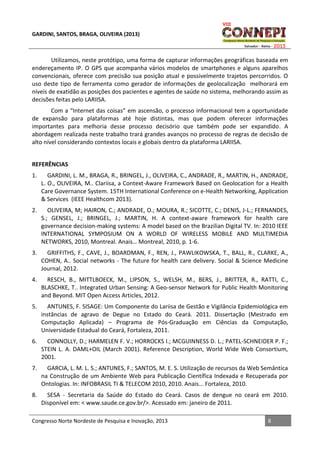 GARDINI, SANTOS, BRAGA, OLIVEIRA (2013)

Utilizamos, neste protótipo, uma forma de capturar informações geográficas baseada em
endereçamento IP. O GPS que acompanha vários modelos de smartphones e alguns aparelhos
convencionais, oferece com precisão sua posição atual e possivelmente trajetos percorridos. O
uso deste tipo de ferramenta como gerador de informações de geolocalização melhorará em
níveis de exatidão as posições dos pacientes e agentes de saúde no sistema, melhorando assim as
decisões feitas pelo LARIISA.
Com a “Internet das coisas” em ascensão, o processo informacional tem a oportunidade
de expansão para plataformas até hoje distintas, mas que podem oferecer informações
importantes para melhoria desse processo decisório que também pode ser expandido. A
abordagem realizada neste trabalho trará grandes avanços no processo de regras de decisão de
alto nível considerando contextos locais e globais dentro da plataforma LARIISA.
REFERÊNCIAS
1.

GARDINI, L. M., BRAGA, R., BRINGEL, J., OLIVEIRA, C., ANDRADE, R., MARTIN, H., ANDRADE,
L. O., OLIVEIRA, M.. Clariisa, a Context-Aware Framework Based on Geolocation for a Health
Care Governance System. 15TH International Conference on e-Health Networking, Application
& Services (IEEE Healthcom 2013).

2.

OLIVEIRA, M; HAIRON, C.; ANDRADE, O.; MOURA, R.; SICOTTE, C.; DENIS, J-L.; FERNANDES,
S.; GENSEL, J.; BRINGEL, J.; MARTIN, H. A context-aware framework for health care
governance decision-making systems: A model based on the Brazilian Digital TV. In: 2010 IEEE
INTERNATIONAL SYMPOSIUM ON A WORLD OF WIRELESS MOBILE AND MULTIMEDIA
NETWORKS, 2010, Montreal. Anais… Montreal, 2010, p. 1-6.

3.

GRIFFITHS, F., CAVE, J., BOARDMAN, F., REN, J., PAWLIKOWSKA, T., BALL, R., CLARKE, A.,
COHEN, A.. Social networks - The future for health care delivery. Social & Science Medicine
Journal, 2012.

4.

RESCH, B., MITTLBOECK, M., LIPSON, S., WELSH, M., BERS, J., BRITTER, R., RATTI, C.,
BLASCHKE, T.. Integrated Urban Sensing: A Geo-sensor Network for Public Health Monitoring
and Beyond. MIT Open Access Articles, 2012.

5.

ANTUNES, F. SISAGE: Um Componente do Lariisa de Gestão e Vigilância Epidemiológica em
instâncias de agravo de Degue no Estado do Ceará. 2011. Dissertação (Mestrado em
Computação Aplicada) – Programa de Pós-Graduação em Ciências da Computação,
Universidade Estadual do Ceará, Fortaleza, 2011.

6.

CONNOLLY, D.; HARMELEN F. V.; HORROCKS I.; MCGUINNESS D. L.; PATEL-SCHNEIDER P. F.;
STEIN L. A. DAML+OIL (March 2001). Reference Description, World Wide Web Consortium,
2001.

7.

GARCIA, L. M. L. S.; ANTUNES, F.; SANTOS, M. E. S. Utilização de recursos da Web Semântica
na Construção de um Ambiente Web para Publicação Científica Indexada e Recuperada por
Ontologias. In: INFOBRASIL TI & TELECOM 2010, 2010. Anais... Fortaleza, 2010.

8.

SESA - Secretaria da Saúde do Estado do Ceará. Casos de dengue no ceará em 2010.
Disponível em: < www.saude.ce.gov.br/>. Acessado em: janeiro de 2011.

Congresso Norte Nordeste de Pesquisa e Inovação, 2013

8

 