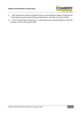 GARDINI, SANTOS, BRAGA, OLIVEIRA (2013)

9.

SESA. Secretaria da Saúde do Estado do Ceará. Sala de Situação da Dengue. Disponível em:
< http://geolivre.saude.ce.gov.br/dengue/ dengue.html>. Acessado em: janeiro de 2011.

10.

ETICE. Cinturão Digital. Disponível em: <http://www.etice.ce.gov.br/categoria1 /cinturao/.
Acessado em 20 de novembro de 2009.

Congresso Norte Nordeste de Pesquisa e Inovação, 2013

9

 