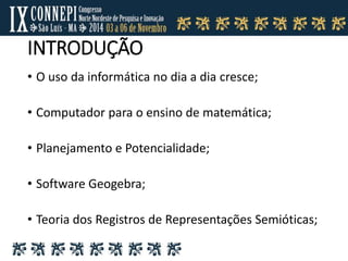 INTRODUÇÃO
• O uso da informática no dia a dia cresce;
• Computador para o ensino de matemática;
• Planejamento e Potencialidade;
• Software Geogebra;
• Teoria dos Registros de Representações Semióticas;
 