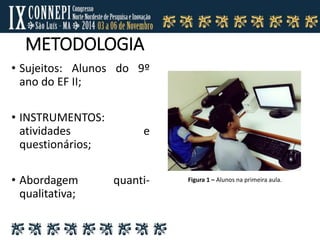 METODOLOGIA
• Sujeitos: Alunos do 9º
ano do EF II;
• INSTRUMENTOS:
atividades e
questionários;
• Abordagem quanti-
qualitativa;
Figura 1 – Alunos na primeira aula.
 