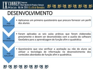 DESENVOLVIMENTO
FASE
DIAGNÓSTICA
• Aplicamos um primeiro questionário que procura fornecer um perfil
dos alunos
FASE
INTERVENTIVA
• Foram aplicadas as seis aulas práticas que foram elaboradas
previamente e devem ser desenvolvidas com o auxilio do software
GeoGebra para a aprendizagem de função afim e quadrática
FASE
AVALIATIVA
• Questionário que visa verificar a aceitação ou não do aluno ao
utilizar a tecnologia de informação no desenvolvimento dos
conteúdos abordados de função afim e quadrática;
 
