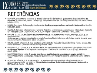 REFERÊNCIAS
• BAPTISTA, Dulce Maria Tourinho. O debate sobre o uso de técnicas qualitativas e quantitativas de
pesquisa. In: Martinelli, Maria Lúcia (org.). Pesquisa qualitativa: um instigante desafio. São Paulo: Veras
editora. 1999.
• BRASIL. Secretaria de Educação Fundamental. Parâmetros curriculares nacionais: Matemática. Brasília:
MEC; SEF, 1999.
• DUVAL, R. Semiósis e Pensamento Humano: Registros semióticos e aprendizagens intelectuais (Fasículo
I) – Tradução: LEVY. L. F; SILVEIRA. M. R. A, 1ª edição – São Paulo: Livraria da Física, 2009.
• HATUM, M., J. S.; FUNÇÕES UTILIZANDO RECURSOS TECNOLÓGICOS. Paraná, Maringá, 2007, p.28.
Disponível em:
<http://www.gestaoescolar.diaadia.pr.gov.br/arquivos/File/producoes_pde/artigo_maria_jussara_sobe
nko_hatum.pdf>. Acesso em: 10 de set. 2013.
• KOURGANOFF, Wladimir. A face oculta da universidade. Tradução Cláudia Schilling; Fátima Murad. São
Paulo: Editora da Universidade Estadual paulista, 1990.
• MARKOVITS, Z.; EYLON, B. S. & BRUCHEIMER, M. Dificuldades dos alunos com o conceito de função. In:
As ideias de álgebra. Trad. Higino H. Domingues. COXFORD, A. F. & SHULTE, A. P. (Org.). São Paulo:
Atual, 1995.
• MARTINELLI, Maria Lúcia. O uso de abordagens qualitativas na pesquisa em serviço social. In:
MARTINELLI, Maria Lúcia (Org.). Pesquisa Qualitativa: um instigante desafio. São Paulo: Veras editora,
1999.
• NOGUEIRA JÚNIOR, D. C. & LAUDARES, J. B. O ensino de valor absoluto e função modular na
perspectiva curricular em rede. In: Simpósio Internacional de Pesquisa em Educaçao Matemática
(SIPEMAT), 2. Recife – PE, 2008.
 