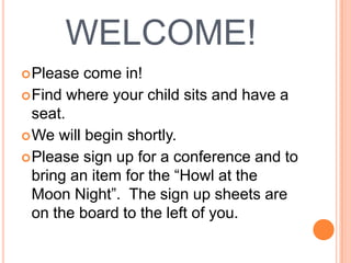 WELCOME! Please come in! Find where your child sits and have a seat. We will begin shortly. Please sign up for a conference and to bring an item for the “Howl at the Moon Night”.  The sign up sheets are on the board to the left of you. 