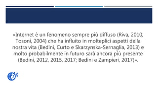 «Internet è un fenomeno sempre più diffuso (Riva, 2010;
Tosoni, 2004) che ha influito in molteplici aspetti della
nostra vita (Bedini, Curto e Skarzynska-Sernaglia, 2013) e
molto probabilmente in futuro sarà ancora più presente
(Bedini, 2012, 2015, 2017; Bedini e Zampieri, 2017)».
 