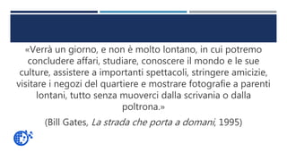 «Verrà un giorno, e non è molto lontano, in cui potremo
concludere affari, studiare, conoscere il mondo e le sue
culture, assistere a importanti spettacoli, stringere amicizie,
visitare i negozi del quartiere e mostrare fotografie a parenti
lontani, tutto senza muoverci dalla scrivania o dalla
poltrona.»
(Bill Gates, La strada che porta a domani, 1995)
 