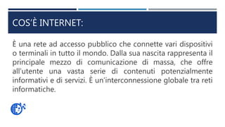 COS’È INTERNET:
È una rete ad accesso pubblico che connette vari dispositivi
o terminali in tutto il mondo. Dalla sua nascita rappresenta il
principale mezzo di comunicazione di massa, che offre
all’utente una vasta serie di contenuti potenzialmente
informativi e di servizi. È un’interconnessione globale tra reti
informatiche.
 