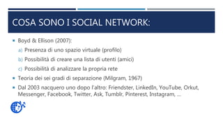 COSA SONO I SOCIAL NETWORK:
 Boyd & Ellison (2007):
a) Presenza di uno spazio virtuale (profilo)
b) Possibilità di creare una lista di utenti (amici)
c) Possibilità di analizzare la propria rete
 Teoria dei sei gradi di separazione (Milgram, 1967)
 Dal 2003 nacquero uno dopo l’altro: Friendster, LinkedIn, YouTube, Orkut,
Messenger, Facebook, Twitter, Ask, Tumblr, Pinterest, Instagram, …
 