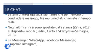 LE CHAT:
 Sistemi di messaggistica istantanea che permettono di
condividere messaggi, file multimediali, chiamate in tempo
reale
 Negli ultimi anni si sono spostate dalla stanza (Zafra, 2012)
ai dispositivi mobili (Bedini, Curto e Skarzynska-Sernaglia,
2013)
 Es: Messenger, WhatsApp, Facebook Messenger,
Snapchat, Instagram, …
 
