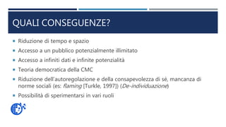 QUALI CONSEGUENZE?
 Riduzione di tempo e spazio
 Accesso a un pubblico potenzialmente illimitato
 Accesso a infiniti dati e infinite potenzialità
 Teoria democratica della CMC
 Riduzione dell’autoregolazione e della consapevolezza di sé, mancanza di
norme sociali (es: flaming [Turkle, 1997]) (De-individuazione)
 Possibilità di sperimentarsi in vari ruoli
 