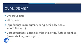 QUALI DISAGI?
 Cyberbullismo
 Hikikomori
 Dipendenze (computer, videogiochi, Facebook,
smartphone, …)
 Comportamenti a rischio: web challenge, furti di identità
(fake), stalking, sexting, …
 