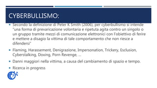 CYBERBULLISMO:
 Secondo la definizione di Peter K Smith (2006), per cyberbullismo si intende
“una forma di prevaricazione volontaria e ripetuta agita contro un singolo o
un gruppo tramite mezzi di comunicazione elettronici con l’obiettivo di ferire
e mettere a disagio la vittima di tale comportamento che non riesce a
difendersi”
 Flaming, Harassement, Denigrazione, Impersonation, Trickery, Esclusion,
Cyberstalking, Doxing, Porn Revenge, …
 Danni maggiori nella vittima, a causa del cambiamento di spazio e tempo.
 Ricerca in progress
 