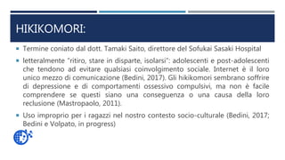 HIKIKOMORI:
 Termine coniato dal dott. Tamaki Saito, direttore del Sofukai Sasaki Hospital
 letteralmente “ritiro, stare in disparte, isolarsi”: adolescenti e post-adolescenti
che tendono ad evitare qualsiasi coinvolgimento sociale. Internet è il loro
unico mezzo di comunicazione (Bedini, 2017). Gli hikikomori sembrano soffrire
di depressione e di comportamenti ossessivo compulsivi, ma non è facile
comprendere se questi siano una conseguenza o una causa della loro
reclusione (Mastropaolo, 2011).
 Uso improprio per i ragazzi nel nostro contesto socio-culturale (Bedini, 2017;
Bedini e Volpato, in progress)
 
