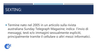 SEXTING:
 Termine nato nel 2005 in un articolo sulla rivista
australiana Sunday Telegraph Magazine; indica l'invio di
messaggi, testi e/o immagini sessualmente espliciti,
principalmente tramite il cellulare o altri mezzi informatici.
 