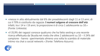  «messa in atto abitualmente dal 6% dei preadolescenti dagli 11 ai 13 anni, di
cui il 70% è costituito da ragazze. I numeri salgono al crescere dell’età:
infatti, tra i 14 e i 19 anni, la proporzione è di circa 1 adolescente su 10.»
(Fonte: Linkiesta)
 «il 35,9% dei ragazzi conosce qualcuno che ha fatto sexting e una recente
ricerca effettuata da Skuola.net rivela che oltre 2 adolescenti su 10 – il 24% del
campione - hanno sperimentato almeno una volta lo scambio di materiale
intimo via chat o social network.» (Fonte: Telefono Azzurro)
 