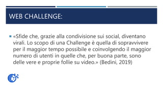 WEB CHALLENGE:
 «Sfide che, grazie alla condivisione sui social, diventano
virali. Lo scopo di una Challenge è quella di sopravvivere
per il maggior tempo possibile e coinvolgendo il maggior
numero di utenti in quelle che, per buona parte, sono
delle vere e proprie follie su video.» (Bedini, 2019)
 