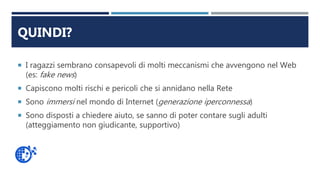 QUINDI?
 I ragazzi sembrano consapevoli di molti meccanismi che avvengono nel Web
(es: fake news)
 Capiscono molti rischi e pericoli che si annidano nella Rete
 Sono immersi nel mondo di Internet (generazione iperconnessa)
 Sono disposti a chiedere aiuto, se sanno di poter contare sugli adulti
(atteggiamento non giudicante, supportivo)
 