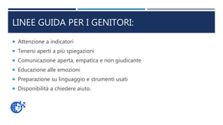 LINEE GUIDA PER I GENITORI:
 Attenzione a indicatori
 Tenersi aperti a più spiegazioni
 Comunicazione aperta, empatica e non giudicante
 Educazione alle emozioni
 Preparazione su linguaggio e strumenti usati
 Disponibilità a chiedere aiuto.
 