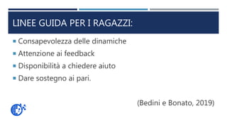 LINEE GUIDA PER I RAGAZZI:
 Consapevolezza delle dinamiche
 Attenzione ai feedback
 Disponibilità a chiedere aiuto
 Dare sostegno ai pari.
(Bedini e Bonato, 2019)
 