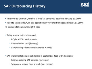 SAP Outsourcing History

• Take over by German „Aurelius Group“ as carve out, deadline: January 1st 2009
• Need to setup all F&A, IT, etc. operations in very short time (deadline: 01.01.2009)
=> Decision for outsourcing of IT easy


• Today several tasks outsourced:
     • PC /local IT to local provider
     • Internal ticket tool (Remedy)
     • SAP (hosting + license maintenance + AMS)


• SAP Implementation project started in September 2008 with 2 options:
     • Migrate existing SAP solution (carve out)
     • Setup new system from scratch (was chosen)
 