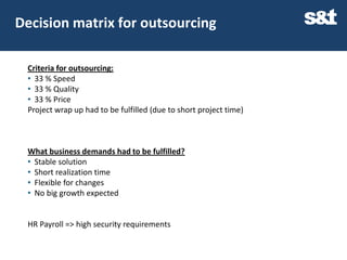 Decision matrix for outsourcing

 Criteria for outsourcing:
 • 33 % Speed
 • 33 % Quality
 • 33 % Price
 Project wrap up had to be fulfilled (due to short project time)



 What business demands had to be fulfilled?
 • Stable solution
 • Short realization time
 • Flexible for changes
 • No big growth expected


 HR Payroll => high security requirements
 