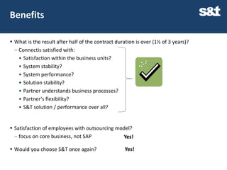 Benefits

 What is the result after half of the contract duration is over (1½ of 3 years)?
   Connectis satisfied with:
    • Satisfaction within the business units?
    • System stability?
    • System performance?
    • Solution stability?
    • Partner understands business processes?
    • Partner‘s flexibility?
    • S&T solution / performance over all?


 Satisfaction of employees with outsourcing model?
   focus on core business, not SAP            Yes!

 Would you choose S&T once again?                  Yes!
 