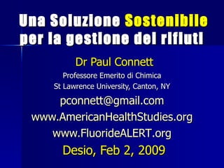 Una Soluzione Sostenibile
per la gestione dei rifiuti
           Dr Paul Connett
        Professore Emerito di Chimica
     St Lawrence University, Canton, NY

     pconnett@gmail.com
 www.AmericanHealthStudies.org
    www.FluorideALERT.org
       Desio, Feb 2, 2009
 
