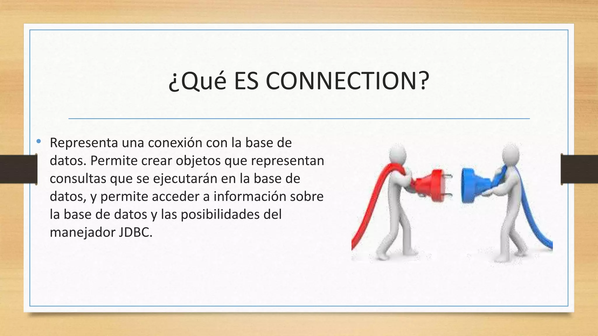 ¿Qué ES CONNECTION?
• Representa una conexión con la base de
datos. Permite crear objetos que representan
consultas que se ejecutarán en la base de
datos, y permite acceder a información sobre
la base de datos y las posibilidades del
manejador JDBC.
 